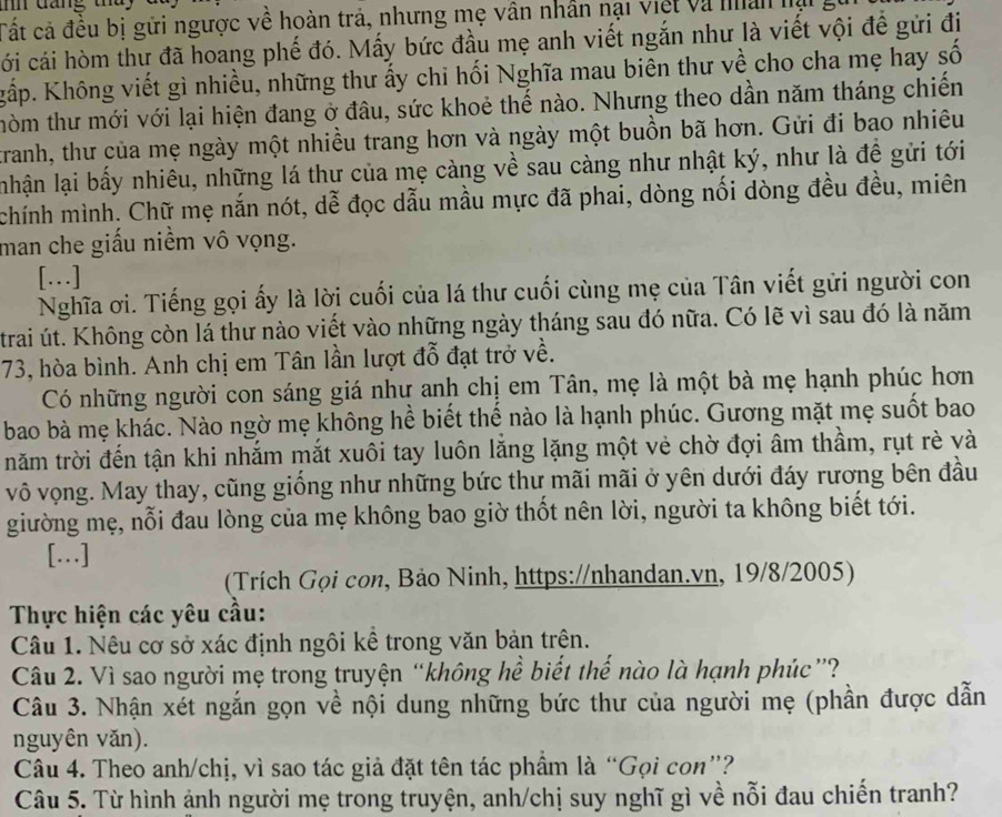 mn  dang   t  
Tất cả đều bị gửi ngược về hoàn trả, nhưng mẹ vân nhân nại việt và nân lại g
cới cái hòm thư đã hoang phế đó. Mấy bức đầu mẹ anh viết ngắn như là viết vội để gửi địi
Kgấp. Không viết gì nhiều, những thư ấy chi hối Nghĩa mau biên thư về cho cha mẹ hay số
thòm thư mới với lại hiện đang ở đâu, sức khoẻ thế nào. Nhưng theo dần năm tháng chiến
tranh, thư của mẹ ngày một nhiều trang hơn và ngày một buồn bã hơn. Gửi đi bao nhiêu
nhận lại bấy nhiêu, những lá thư của mẹ càng về sau càng như nhật ký, như là đề gửi tới
chính mình. Chữ mẹ nắn nót, dễ đọc dẫu mầu mực đã phai, dòng nối dòng đều đều, miên
man che giấu niềm vô vọng.
[…]
Nghĩa ơi. Tiếng gọi ấy là lời cuối của lá thư cuối cùng mẹ của Tân viết gửi người con
trai út. Không còn lá thư nào viết vào những ngày tháng sau đó nữa. Có lẽ vì sau đó là năm
73, hòa bình. Anh chị em Tân lần lượt đỗ đạt trở về.
Có những người con sáng giá như anh chị em Tân, mẹ là một bà mẹ hạnh phúc hơn
bao bà mẹ khác. Nào ngờ mẹ không hể biết thế nào là hạnh phúc. Gương mặt mẹ suốt bao
năm trời đến tận khi nhắm mắt xuôi tay luôn lăng lặng một vẻ chờ đợi âm thầm, rụt rè và
vô vọng. May thay, cũng giống như những bức thư mãi mãi ở yên dưới đáy rương bên đầu
giường mẹ, nỗi đau lòng của mẹ không bao giờ thốt nên lời, người ta không biết tới.
[..]
(Trích Gọi con, Bảo Ninh, https://nhandan.vn, 19/8/2005)
Thực hiện các yêu cầu:
Câu 1. Nêu cơ sở xác định ngôi kể trong văn bản trên.
Câu 2. Vì sao người mẹ trong truyện “không hể biết thể nào là hạnh phúc”?
Câu 3. Nhận xét ngắn gọn về nội dung những bức thư của người mẹ (phần được dẫn
nguyên văn).
Câu 4. Theo anh/chị, vì sao tác giả đặt tên tác phẩm là “Gọi con”?
Câu 5. Từ hình ảnh người mẹ trong truyện, anh/chị suy nghĩ gì về nỗi đau chiến tranh?