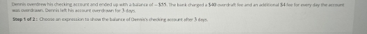 Dennis overdrew his checking account and ended up with a balance of — $55. The bank charged a $40 overdraft fee and an additional $4 fee for every day the account 
was overdrawn. Dennis left his account overdrawn for 3 days. 
Step 1 of 2 : Choose an expression to show the balance of Dennis's checking account after 3 days.