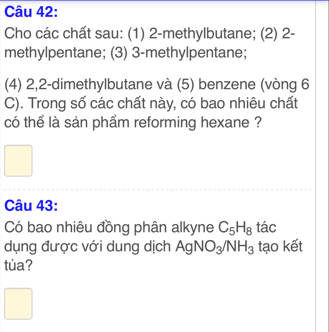 Cho các chất sau: (1) 2 -methylbutane; (2) 2 - 
methylpentane; (3) 3 -methylpentane; 
(4) 2, 2 -dimethylbutane và (5) benzene (vòng 6 
C). Trong số các chất này, có bao nhiêu chất 
có thể là sản phẩm reforming hexane ? 
Câu 43: 
Có bao nhiêu đồng phân alkyne C_5H_8 tác 
dụng được với dung dịch Ag NO_3/NH_3 tạo kết 
tủa?