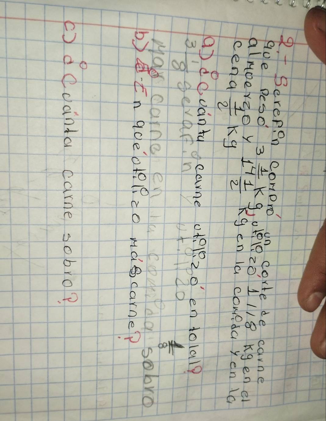 Serepon conpro on corte de carne 
AUe Deso 3 1/4  K 
almoerz, o y 2  1/2  9. 01220 1118 Kgenei
Kg en la coweda yen a 
cena  1/2  Kg
a) duánta cane o +2 1220 en tolal?
3 1/8  gevarn 
wad carne e
 1/8 
sobro 
b)En goeote(?co mdecarne? 
()dcdánta carme sobro?