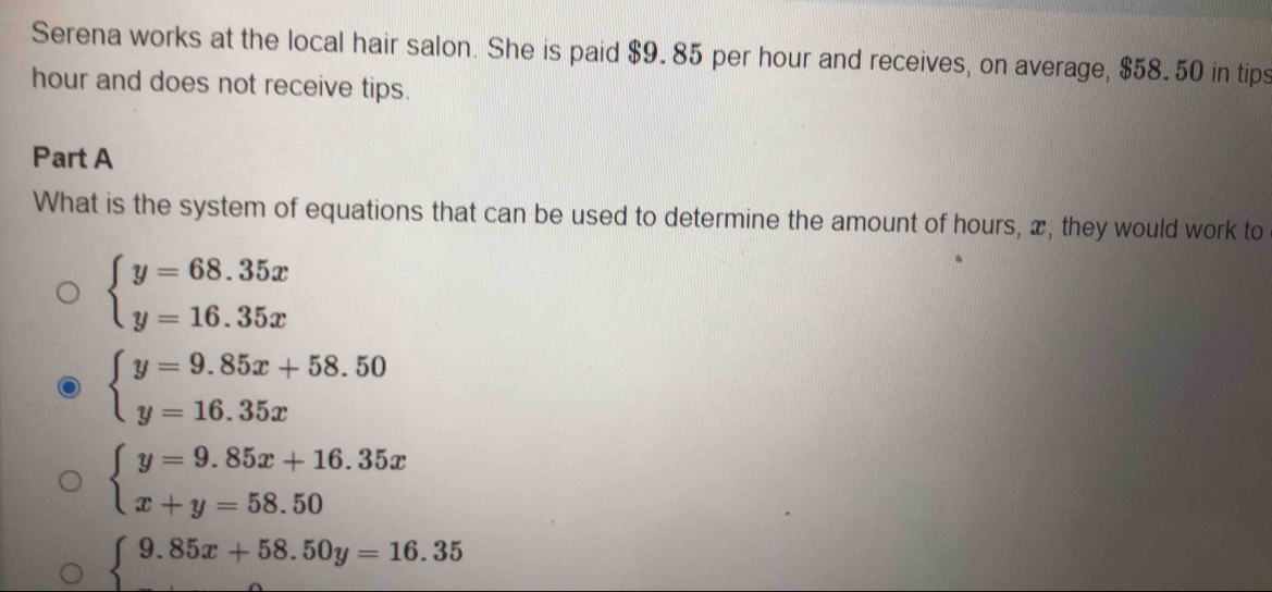 Serena works at the local hair salon. She is paid $9.85 per hour and receives, on average, $58.50 in tips
hour and does not receive tips.
Part A
What is the system of equations that can be used to determine the amount of hours, x, they would work to
beginarrayl y=68.35x y=16.35xendarray.
beginarrayl y=9.85x+58.50 y=16.35xendarray.
beginarrayl y=9.85x+16.35x x+y=58.50endarray.
beginarrayl 9.85x+58.50y=16.35 endarray.