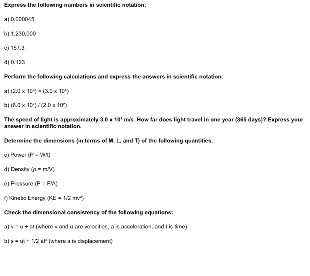 Express the following numbers in scientific notation: 
a) 0.000045
b) 1,230,000
c) 157.3
d) 0.123
Perform the following calculations and express the answers in scientific notation: 
a) (2.0* 10^3)* (3.0* 10^5)
b) (6.0* 10^7)/(2.0* 10^2)
The speed of light is approximately 3.0* 10^8m/s s. How far does light travel in one year (365 days)? Express your 
answer in scientific notation. 
Determine the dimensions (in terms of M, L, and T) of the following quantities: 
c) Power (P=W/t)
d) Density (rho =m/V)
e) Pressure (P=F/A)
f) Kinetic Energy (KE=1/2mv^2)
Check the dimensional consistency of the following equations: 
a) v=u+at (where v and u are velocities, a is acceleration, and t is time) 
b) s=ut+1/2at^2 (where s is displacement)