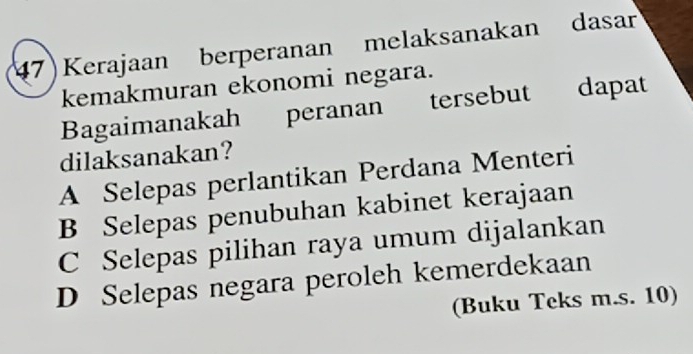 47)Kerajaan berperanan melaksanakan dasar
kemakmuran ekonomi negara.
Bagaimanakah peranan tersebut dapat
dilaksanakan?
A Selepas perlantikan Perdana Menteri
B Selepas penubuhan kabinet kerajaan
C Selepas pilihan raya umum dijalankan
D Selepas negara peroleh kemerdekaan
(Buku Teks m.s. 10)