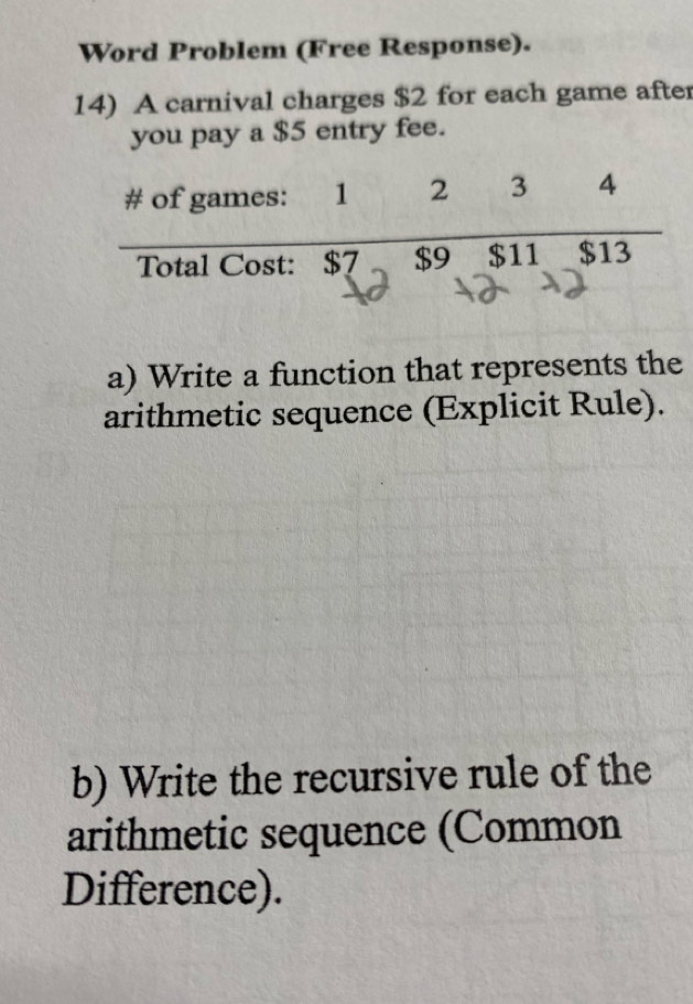 Word Problem (Free Response). 
14) A carnival charges $2 for each game after 
you pay a $5 entry fee. 
a) Write a function that represents the 
arithmetic sequence (Explicit Rule). 
b) Write the recursive rule of the 
arithmetic sequence (Common 
Difference).