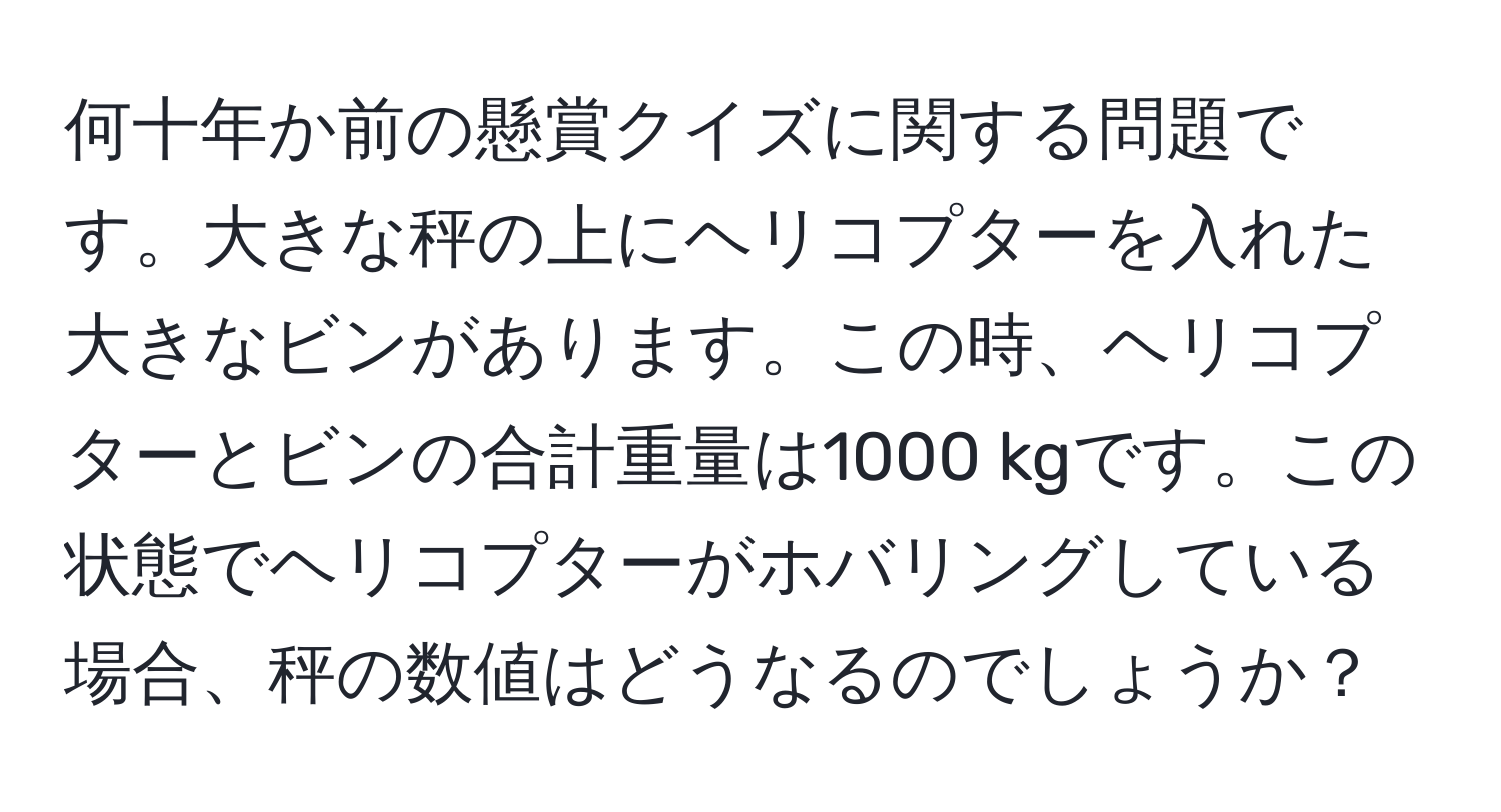 何十年か前の懸賞クイズに関する問題です。大きな秤の上にヘリコプターを入れた大きなビンがあります。この時、ヘリコプターとビンの合計重量は1000 kgです。この状態でヘリコプターがホバリングしている場合、秤の数値はどうなるのでしょうか？