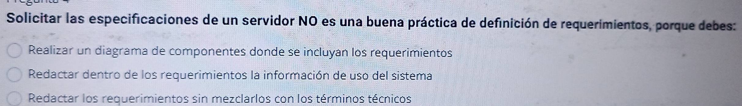 Solicitar las especificaciones de un servidor NO es una buena práctica de definición de requerimientos, porque debes:
Realizar un diagrama de componentes donde se incluyan los requerimientos
Redactar dentro de los requerimientos la información de uso del sistema
Redactar los requerimientos sin mezclarlos con los términos técnicos