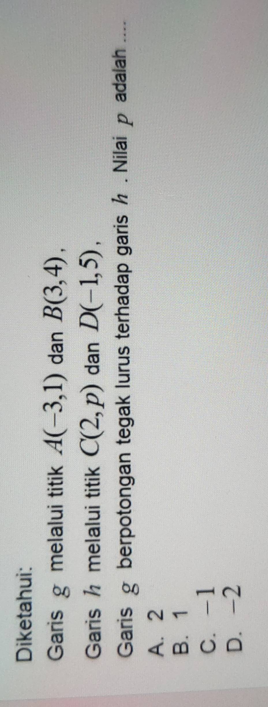 Diketahui:
Garis g melalui titik A(-3,1) dan B(3,4), 
Garis h melalui titik C(2,p) dan D(-1,5), 
Garis g berpotongan tegak lurus terhadap garis h. Nilai padalah ....
A. 2
B. 1
C. -1
D. -2