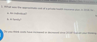 What was the approximate cost of a private health insurance plan, in 2018, for.... 
a. An individual? 
b. A family? 
Do you think costs have increased or decreased since 2018? Explain your thinking.