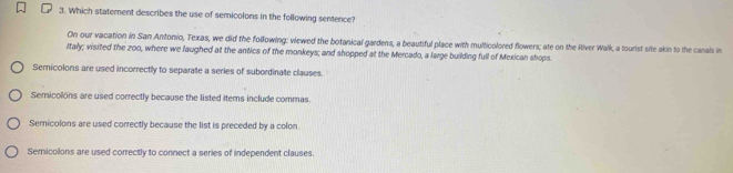 Which statement describes the use of semicolons in the following senence?
On our vacation in San Antonio, Texas, we did the following: viewed the botanical gardens, a beautiful place with multicolored flowers; ate on the River Walk, a tourist site akin to the canals in
Italy; visited the zoo, where we laughed at the antics of the monkeys; and shopped at the Mercado, a large building full of Mexican shops.
Semicolons are used incorrectly to separate a series of subordinate clauses.
Semicolons are used correctly because the listed items include commas
Semicolons are used correctly because the list is preceded by a colon.
Semicolons are used correctly to connect a series of independent clauses.