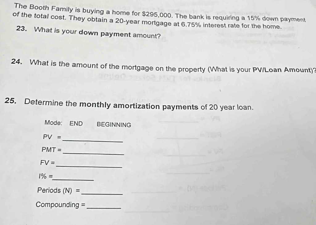 The Booth Family is buying a home for $295,000. The bank is requiring a 15% down payment 
of the total cost. They obtain a 20-year mortgage at 6.75% interest rate for the home. 
23. What is your down payment amount? 
24. What is the amount of the mortgage on the property (What is your PV /Loan Amount)? 
25. Determine the monthly amortization payments of 20 year loan. 
Mode: END BEGINNING
PV= _ 
_
PMT=
_
FV=
_ 1% =
Periods (N)= _ 
Compounding =_