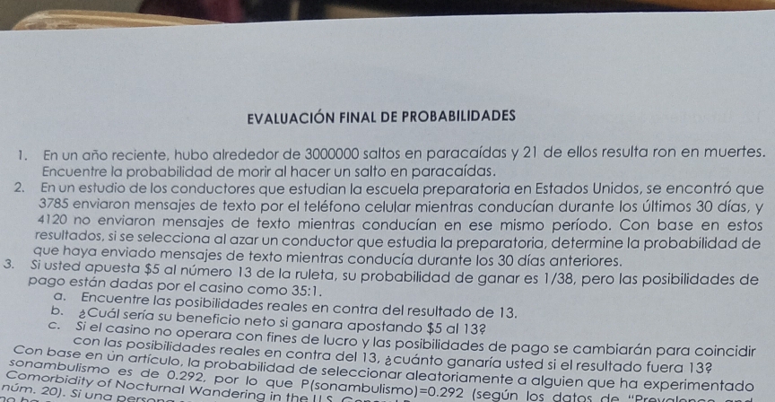 EVALUACIÓN FINAL DE PROBABILIDADES 
1. En un año reciente, hubo alrededor de 3000000 saltos en paracaídas y 21 de ellos resulta ron en muertes. 
Encuentre la probabilidad de morir al hacer un salto en paracaídas. 
2. En un estudio de los conductores que estudian la escuela preparatoria en Estados Unidos, se encontró que
3785 enviaron mensajes de texto por el teléfono celular mientras conducían durante los últimos 30 días, y 
4120 no enviaron mensajes de texto mientras conducían en ese mismo período. Con base en estos 
resultados, si se selecciona al azar un conductor que estudia la preparatoria, determine la probabilidad de 
que haya enviado mensajes de texto mientras conducía durante los 30 días anteriores. 
3. Si usted apuesta $5 al número 13 de la ruleta, su probabilidad de ganar es 1/38, pero las posibilidades de 
pago están dadas por el casino como 35:1. 
a. Encuentre las posibilidades reales en contra del resultado de 13. 
b. Cuál sería su beneficio neto si ganara apostando $5 al 13? 
c. Si el casino no operara con fines de lucro y las posibilidades de pago se cambiarán para coincidir 
con las posibilidades reales en contra del 13, ¿cuánto ganaría usted si el resultado fuera 13? 
Con base en un artículo, la probabilidad de seleccionar aleatoriamente a alguien que ha experimentado 
sonambulismo es de 0.292, por lo que P (sonambulismo) 
Comorbidity of Nocturnal Wandering in the II S =0.292 (según los datos de ''Provo 
núm. 20). Si una pero