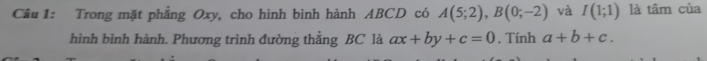 Trong mặt phẳng Oxy, cho hình bình hành ABCD có A(5;2), B(0;-2) và I(1;1) là tâm của 
hình bình hành. Phương trình đường thẳng BC là ax+by+c=0. Tính a+b+c.