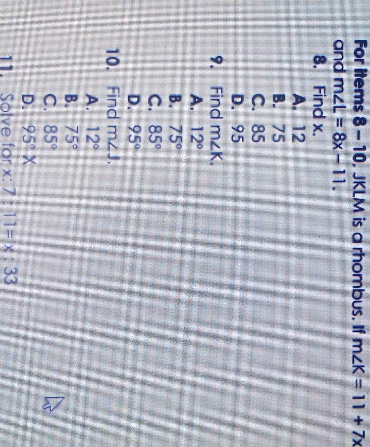 For items 8-10, JKLM is a rhombus. If m∠ K=11+7x
and m∠ L=8x-11. 
8. Find x.
A. 12
B. 75
C. 85
D. 95
9. Find m∠ K.
A. 12°
B. 75°
C. 85°
D. 95°
10. Find m∠ J,
A. 12°
B. 75°
C. 85°
D. 95°X
11. Solve for x : 7:11=x:33