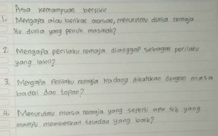 Asa kemampuan berfikin 
1. Mengapa atau berikan alasan, menurutmy dunia remaja 
Itv dunia yong penih mosalah? 
2. Mengapa perilaky remaja dianggap sebagan perilaly 
yang 1abil? 
3. Mengapa Perilaly remaia Kadang dikalkan dengan masa 
badai dan topan? 
4. Menurutmu masa remoja yong seperti apa sih yang 
mampv memberkan teladan yang baik?