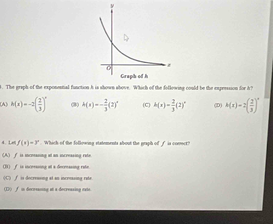 The graph of the exponential function h is shown above. Which of the following could be the expression for h?
(A) h(x)=-2( 2/3 )^x (B) h(x)=- 2/3 (2)^x (C) h(x)= 2/3 (2)^x (D) h(x)=2( 2/3 )^x
4.Let f(x)=3^x. Which of the following statements about the graph of f is correct?
(A) ∫ is increasing at an increasing rate.
(B) f is increasing at a decreasing rate.
(C) ∫ is decreasing at an increasing rate.
(D) ∫ is decreasing at a decreasing rate.