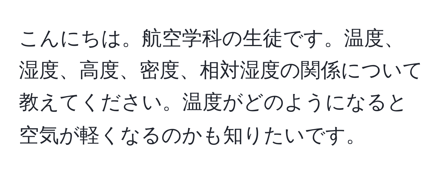 こんにちは。航空学科の生徒です。温度、湿度、高度、密度、相対湿度の関係について教えてください。温度がどのようになると空気が軽くなるのかも知りたいです。