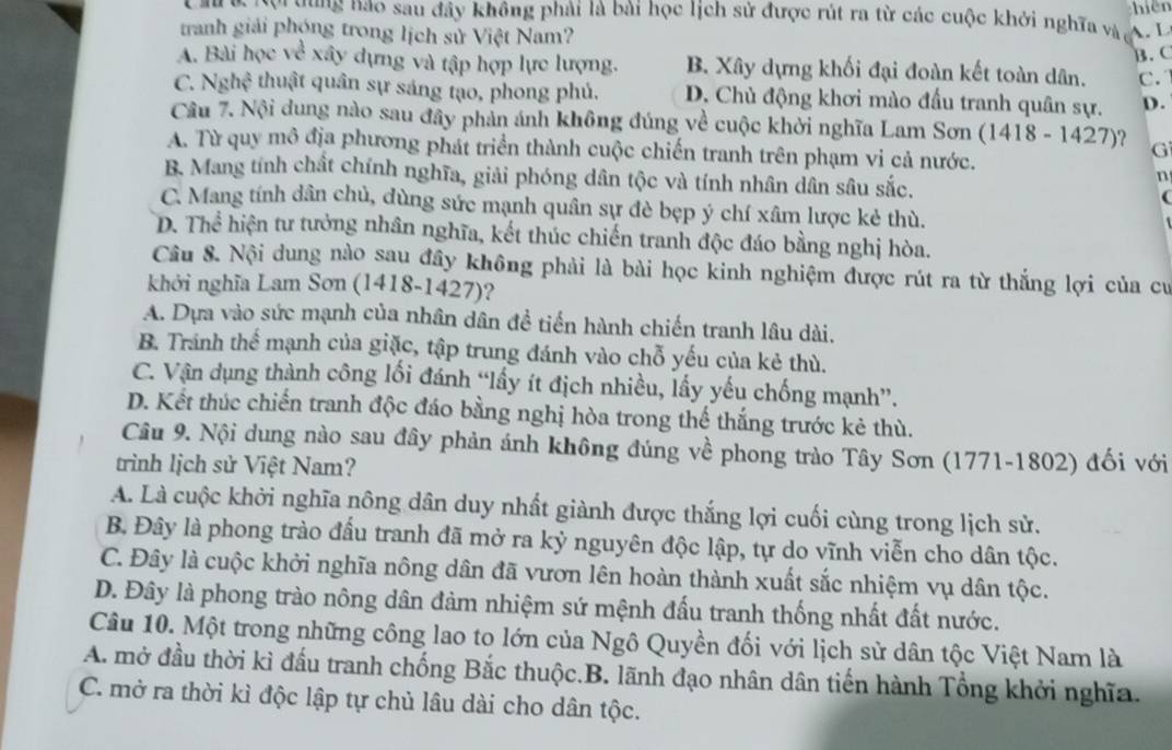 hiên
Ch  Nội tùng hảo sau đây không phải là bài học lịch sử được rút ra từ các cuộc khởi nghĩa và A . L
tranh giải phóng trong lịch sử Việt Nam?
B. C
A. Bài học về xây dựng và tập hợp lực lượng. B. Xây dựng khối đại đoàn kết toàn dân. C.
C. sqrt[7]()gh_4^2 thuật quân sự sáng tạo, phong phủ. D. Chủ động khơi mào đấu tranh quân sự. D.
Câu 7. Nội dung nào sau đây phản ánh không đúng về cuộc khởi nghĩa Lam Sơn (1418-1427) )? G
A. Từ quy mô địa phương phát triển thành cuộc chiến tranh trên phạm vi cả nước.
B. Mang tính chất chính nghĩa, giải phóng dân tộc và tính nhân dân sâu sắc.
n

C. Mang tính dân chủ, dùng sức mạnh quân sự đè bẹp ý chí xâm lược kẻ thù.
D. Thể hiện tư tưởng nhân nghĩa, kết thúc chiến tranh độc đáo bằng nghị hòa.
Cầu 8. Nội dung nào sau đây không phải là bài học kinh nghiệm được rút ra từ thắng lợi của cư
khởi nghĩa Lam Sơn (1418-1427)?
A. Dựa vào sức mạnh của nhân dân đề tiến hành chiến tranh lâu dài.
B. Tránh thể mạnh của giặc, tập trung đánh vào chỗ yếu của kẻ thù.
C. Vận dụng thành công lối đánh “lấy ít địch nhiều, lấy yếu chống mạnh”.
D. Kết thúc chiến tranh độc đáo bằng nghị hòa trong thể thắng trước kẻ thù.
Câu 9. Nội dung nào sau đây phản ánh không đúng về phong trào Tây Sơn (1771-1802) đối với
trình lịch sử Việt Nam?
A. Là cuộc khởi nghĩa nông dân duy nhất giành được thắng lợi cuối cùng trong lịch sử.
B. Đây là phong trào đầu tranh đã mở ra kỷ nguyên độc lập, tự do vĩnh viễn cho dân tộc.
C. Đây là cuộc khởi nghĩa nông dân đã vươn lên hoàn thành xuất sắc nhiệm vụ dân tộc.
D. Đây là phong trào nông dân đảm nhiệm sứ mệnh đấu tranh thống nhất đất nước.
Câu 10. Một trong những công lao to lớn của Ngô Quyền đối với lịch sử dân tộc Việt Nam là
A. mở đầu thời kì đấu tranh chống Bắc thuộc.B. lãnh đạo nhân dân tiến hành Tổng khởi nghĩa.
C. mở ra thời kì độc lập tự chủ lâu dài cho dân tộc.