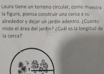 Laura tiene un terreno circular, como muestra 
la figura, piensa construir una cerca a su 
alrededor y dejar un jardín adentro. ¿Cuánto 
mide el área del jardín? ¿Cuál es la longitud de 
la cerca?