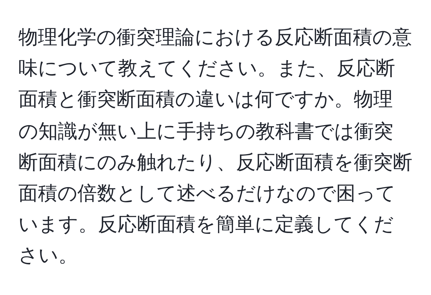 物理化学の衝突理論における反応断面積の意味について教えてください。また、反応断面積と衝突断面積の違いは何ですか。物理の知識が無い上に手持ちの教科書では衝突断面積にのみ触れたり、反応断面積を衝突断面積の倍数として述べるだけなので困っています。反応断面積を簡単に定義してください。