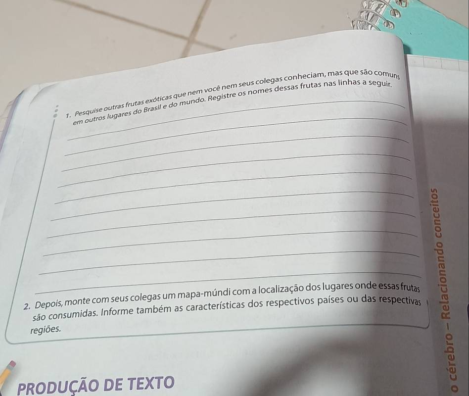 Pesquise outras frutas exóticas que nem você nem seus colegas conheciam, mas que são comuns 
_em outros lugares do Brasil e do mundo. Registre os nomes dessas frutas nas linhas a seguir 
_ 
_ 
_ 
_ 
_ 
_ 
_ 
_ 
2. Depois, monte com seus colegas um mapa-múndi com a localização dos lugares onde essas frutas 
são consumidas. Informe também as características dos respectivos países ou das respectivas 
regiões. 
PRODUÇÃO DE TEXTO