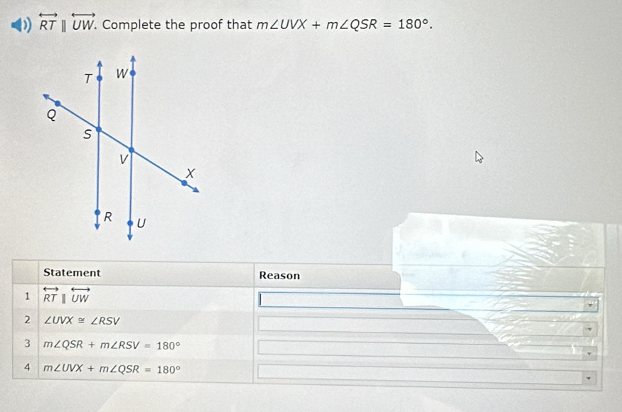 overleftrightarrow RTparallel overleftrightarrow UW. . Complete the proof that m∠ UVX+m∠ QSR=180°. 
Statement Reason 
1 overleftrightarrow RTparallel overleftrightarrow UW
2 ∠ UVX≌ ∠ RSV
3 m∠ QSR+m∠ RSV=180°
4 m∠ UVX+m∠ QSR=180°