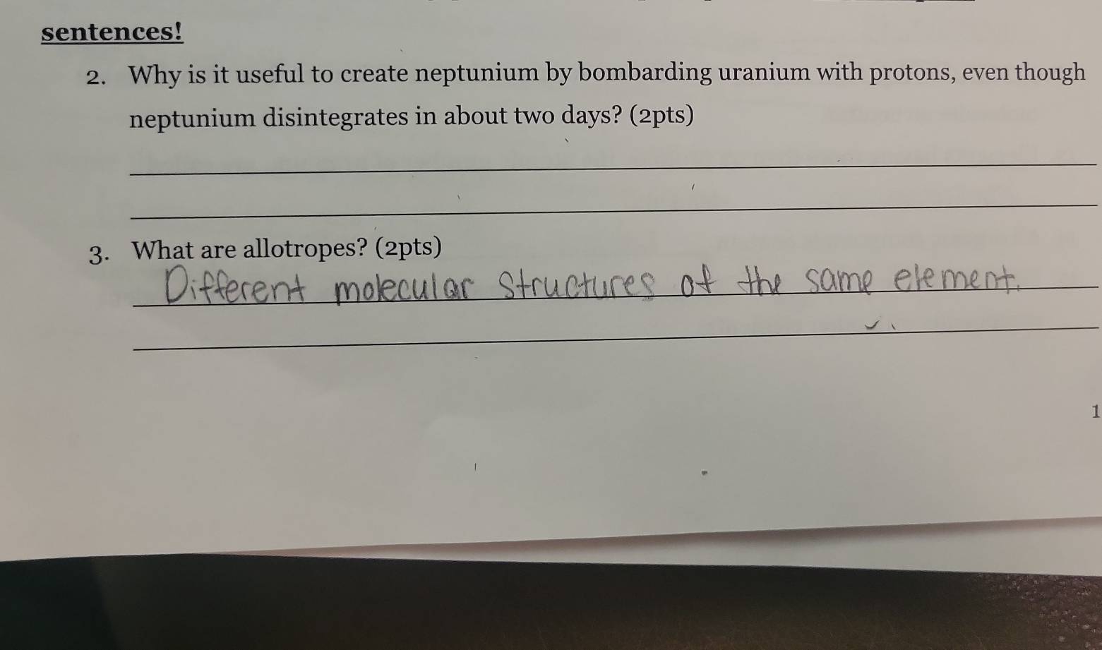 sentences! 
2. Why is it useful to create neptunium by bombarding uranium with protons, even though 
neptunium disintegrates in about two days? (2pts) 
_ 
_ 
3. What are allotropes? (2pts) 
_ 
_ 
1