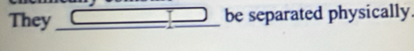 They __ _  _ =_  _ be separated physically.