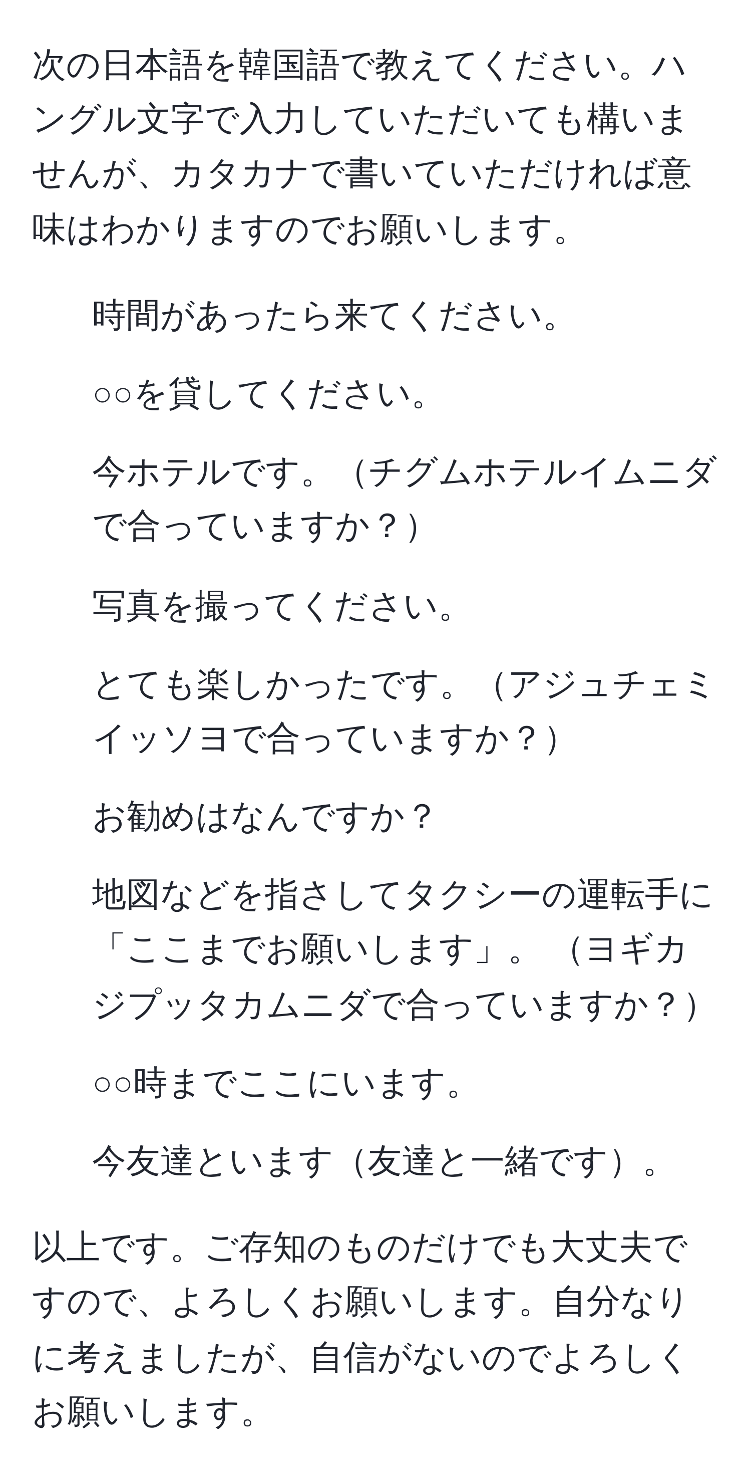 次の日本語を韓国語で教えてください。ハングル文字で入力していただいても構いませんが、カタカナで書いていただければ意味はわかりますのでお願いします。

1. 時間があったら来てください。
2. ○○を貸してください。
3. 今ホテルです。チグムホテルイムニダで合っていますか？
4. 写真を撮ってください。
5. とても楽しかったです。アジュチェミイッソヨで合っていますか？
6. お勧めはなんですか？
7. 地図などを指さしてタクシーの運転手に「ここまでお願いします」。 ヨギカジプッタカムニダで合っていますか？
8. ○○時までここにいます。
9. 今友達といます友達と一緒です。

以上です。ご存知のものだけでも大丈夫ですので、よろしくお願いします。自分なりに考えましたが、自信がないのでよろしくお願いします。