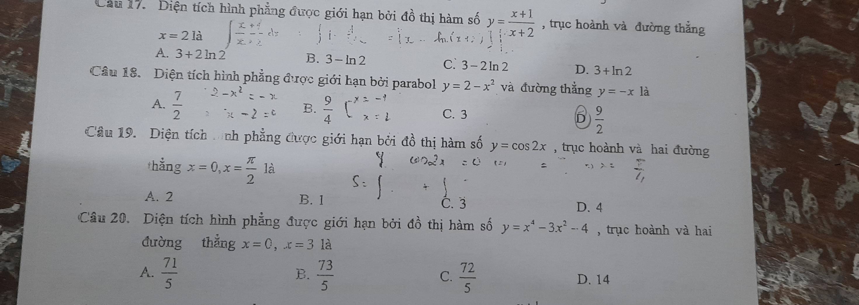 Cau 17. Diện tích hình phẳng được giới hạn bởi đồ thị hàm số y= (x+1)/x+2  , trục hoành và đường thắng
x=2 là
A. 3+2ln 2 B. 3-ln 2 C. 3-2ln 2 D. 3+ln 2
Câu 18. Diện tích hình phẳng được giới hạn bởi parabol y=2-x^2 và đường thẳng y=-x1
B.
A.  7/2  C. 3 D  9/2 
Câu 19. Diện tích tnh phẳng được giới hạn bởi đồ thị hàm số y=cos 2x , trục hoành và hai đường
thẳng x=0, x= π /2  là
 π /7 
A. 2 B. 1 D. 4
C. 3
Câu 20. Diện tích hình phẳng được giới hạn bởi đồ thị hàm số y=x^4-3x^2-4 , trục hoành và hai
đường thắng x=0, x=3 là
B.
C.
A.  71/5   73/5   72/5  D. 14