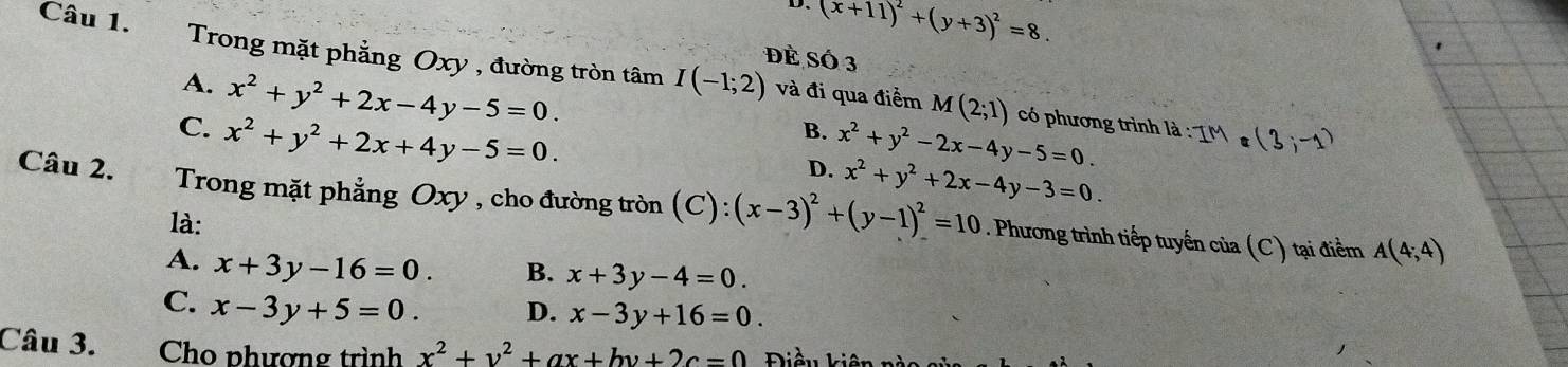 D、
(x+11)^2+(y+3)^2=8. 
Đè Số 3
Câu 1. Trong mặt phẳng Oxy , đường tròn tâm I(-1;2) và đi qua điểm
A. x^2+y^2+2x-4y-5=0.
C. x^2+y^2+2x+4y-5=0.
M(2;1) có phương trình là :
B. x^2+y^2-2x-4y-5=0.
D. x^2+y^2+2x-4y-3=0. 
Câu 2. Trong mặt phẳng Oxy , cho đường tròn (C):(x-3)^2+(y-1)^2=10. Phương trình tiếp tuyến của
là: (C) tại điểm A(4;4)
A. x+3y-16=0. B. x+3y-4=0.
C. x-3y+5=0. D. x-3y+16=0. 
Câu 3. Cho phượng trình x^2+y^2+ax+by+2c=0