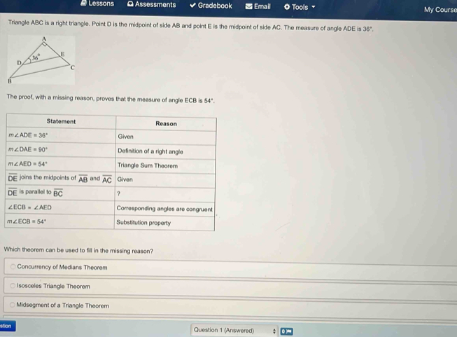 # Lessons Ω Assessments Gradebook Email Tools My Course
Triangle ABC is a right triangle. Point D is the midpoint of side AB and point E is the midpoint of side AC. The measure of angle ADE is 36°.
A
36° E
D
c
B
The proof, with a missing reason, proves that the measure of angle ECB is 54°.
Which theorem can be used to fill in the missing reason?
Concurrency of Medians Theorem
Isosceles Triangle Theorem
Midsegment of a Triangle Theorem
stion Question 1 (Answered)