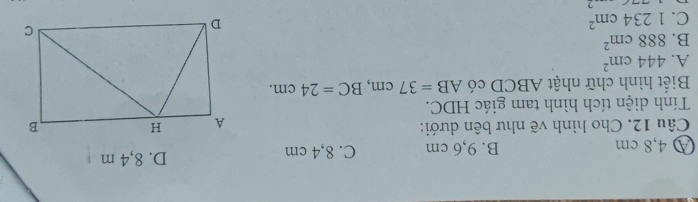 A 4,8 cm B. 9,6 cm C. 8,4 cm
D. 8,4 m
Câu 12. Cho hình vẽ như bên dưới: 
Tính diện tích hình tam giác HDC.
Biết hình chữ nhật ABCD có AB=37cm, BC=24cm.
A. 444cm^2
B. 888cm^2
C. 1234cm^2
2