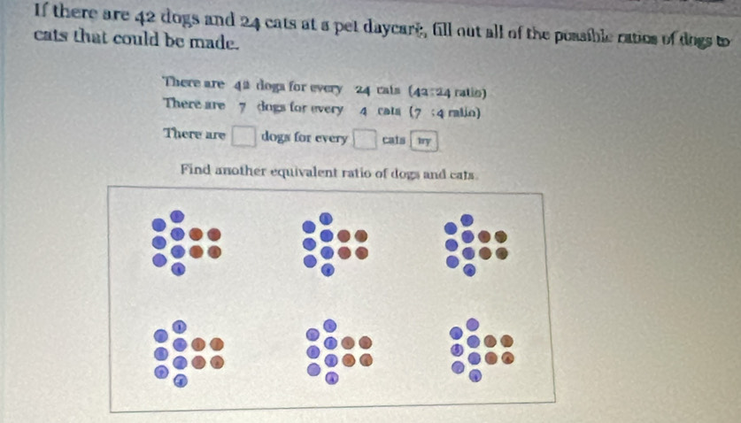 If there are 42 dogs and 24 cats at a pet daycart, fill out all of the possible ratios of dogs to 
cats that could be made. 
There are 4 # doga for every 24 cals (42:24 ratin) 
There are 7 dngs for every 4 rats (7; 4 ralin) 
There are □ dogs for every □ cais iry
Find another equivalent ratio of dogs and cats