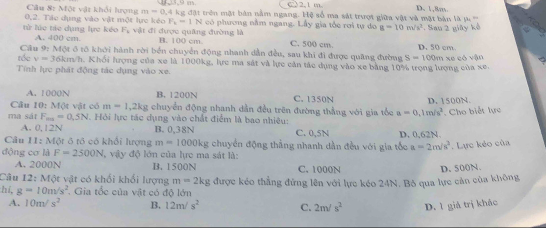 C 2,1 m. D. 1,8m.
Câu 8: Một vật khổi lượng m=0.4 kg đặt trên mặt bản nằm ngang. Hệ số ma sát trượt giữa vật và mặt bản là mu _1=
0,2. Tác dụng vào vật một lực kéo F_k=1N có phương nằm ngang. Lấy gia tốc rơi tự do g=10m/s^2
từ lúc tác dụng lực kéo F_k vật đi được quãng đường là . Sau 2 giây kể
A. 400 cm. B. 100 cm C. 500 cm. D. 50 cm.
Câu 9: Một 6 tố khởi hành rời bến chuyển động nhanh dần đều, sau khi đi được quãng đường S=100m xe có vận
tốc v=36km/h a. Khối lượng của xe là 1000kg, lực ma sát và lực cản tác dụng vào xe bằng 10% trọng lượng của xe.
Tính lực phát động tác dụng vào xe.
A. 1000N B. 1200N C. 1350N
D. 1500N.
Câu 10: Một vật có m=1,2kg chuyển động nhanh dần đều trên đường thẳng với gia tốc a=0,1m/s^2. Cho biết lực
ma sát F_mas=0,5N. Hỏi lực tác dụng vào chất điểm là bao nhiêu:
A. 0,12N B. 0,38N C. 0,5N D. 0,62N.
Câu 11: Một ô tô có khối lượng m=1000kg chuyền động thẳng nhanh dần đều với gia tốc a=2m/s^2. Lực kẻo của
động cơ là F=2500N , vậy độ lớn của lực ma sát là:
A. 2000N B. 1500N C. 1000N D. 500N.
Câu 12: Một vật có khối khối lượng m=2kg được kéo thẳng đứng lên với lực kéo 24N. Bỏ qua lực cản của không
hi, g=10m/s^2. Gia tốc của vật có độ lớn
A. 10m/s^2 B. 12m/s^2 C. 2m/s^2 D. 1 giá trị khác