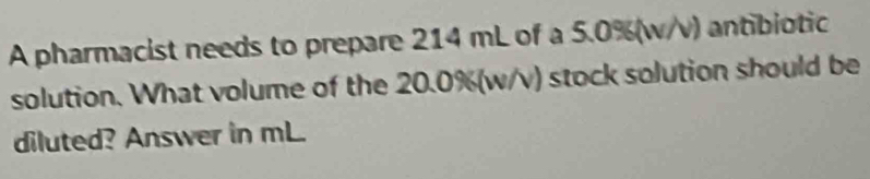 A pharmacist needs to prepare 214 mL of a 5.0%(w/v) antibiotic 
solution. What volume of the 20.0%(w/v) stock solution should be 
diluted? Answer in mL.