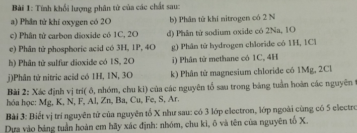 Tính khối lượng phân tử của các chất sau: 
a) Phân tử khí oxygen có 2O b) Phân tử khí nitrogen có 2 N
c) Phân tử carbon dioxide có 1C, 2O d) Phân tử sodium oxide có 2Na, 1O
e) Phân tử phosphoric acid có 3H, 1P, 4O g) Phân tử hydrogen chloride có 1H, 1Cl
h) Phân tử sulfur dioxide có 1S, 20 i) Phân tử methane có 1C, 4H
j)Phân tử nitric acid có 1H, 1N, 3O k) Phân tử magnesium chloride có 1Mg, 2Cl
Bài 2: Xác định vị trí( ô, nhóm, chu kì) của các nguyên tố sau trong bảng tuần hoàn các nguyên t 
hóa học: Mg, K, N, F, Al, Zn, Ba, Cu, Fe, S, Ar. 
Bài 3: Biết vị trí nguyên tử của nguyên tố X như sau: có 3 lớp electron, lớp ngoài cùng có 5 electro 
Dựa vào bảng tuần hoàn em hãy xác định: nhóm, chu kì, ô và tên của nguyên tố X.