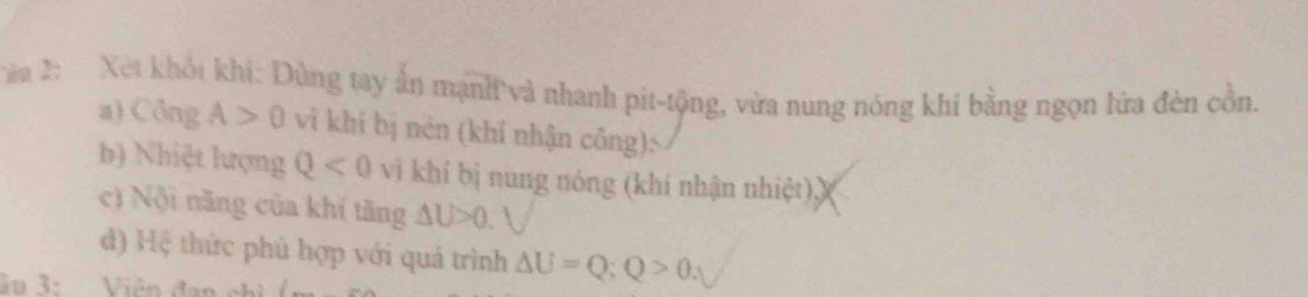 a 2: Xet khổi khi: Dùng tay ấn mạnh và nhanh pit-tộng, vừa nung nóng khí bằng ngọn lửa đèn cồn. 
a) Công A>0 vì khi bị nèn (khi nhận công): 
b) Nhiệt lượng Q<0</tex> vì khí bị nung nóng (khí nhận nhiệt), 
c) Nội năng của khí tăng △ U>0. 
) Hệ thức phù hợp với quả trình △ U=Q; Q>0. 
Su 3: Viên đa