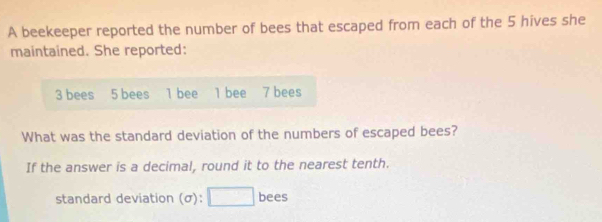 A beekeeper reported the number of bees that escaped from each of the 5 hives she 
maintained. She reported:
3 bees 5 bees l bee 1 bee 7 bees 
What was the standard deviation of the numbers of escaped bees? 
If the answer is a decimal, round it to the nearest tenth. 
standard deviation (σ): □ bees