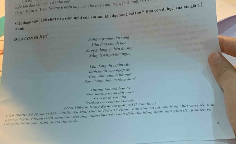 cuốc lần đầu cầm bút viết cho con. 
(Trích Điểm 8, Theo Những truyện hay viết cho thiểu nhi, Nguyên Hương, NA 
Viết đoạn văn( 200 chữ) nêu cảm nghĩ của em sau khi đọc xong bài thơ “ Đưa con đi học”của tác giả Tế 
Hanh. 
DUA CON DI HQC 
Sáng nay mùa thu sang 
Cha đưa con đi học 
Sương động có bên đường 
ắng lên ngời hạt ngọc 
Lúa đang thì ngậm sữa 
Xanh mướt cao ngập đầu 
Con nhìn quanh bỡ ngỡ 
Sao chẳng thầy trường đầu? 
Hương lúa toá bao la 
Như hương thơm đất nước 
Con ơi đi với cha 
Trường của con phía trước 
(Thu 1964,in trong Khúc ca mới, NXB Văn học.) 
Chủ thích: Tế Hanh (1921- 2009), tên khai sinh là Trần Tế Hạnh; ông sinh ra tại một làng chài ven biển tinh 
Quảng Ngãi Phong cách sáng tác: thơ ông chân thực với cách diễn đạt bằng ngôn ngữ gián dị, tự nhiên và 
rắt giàu hình ảnh, bình dị mà tha thiết. 
4