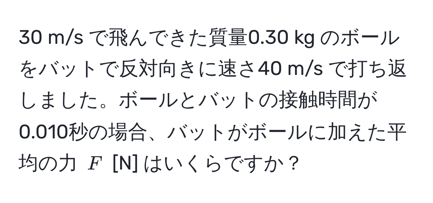 m/s で飛んできた質量0.30 kg のボールをバットで反対向きに速さ40 m/s で打ち返しました。ボールとバットの接触時間が0.010秒の場合、バットがボールに加えた平均の力 $F$ [N] はいくらですか？