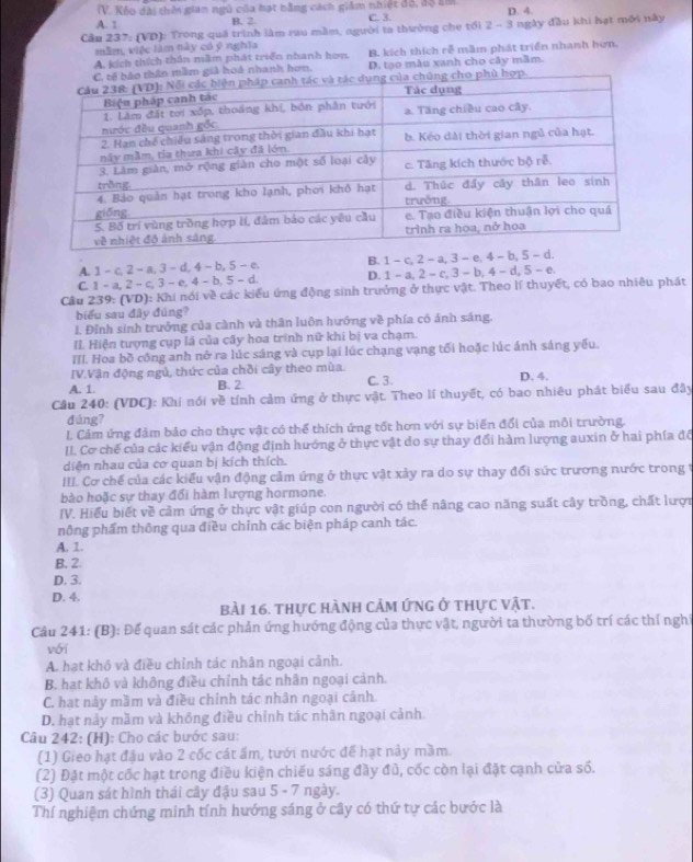 Kếo dài thời gian ngũ của hạt bằng cách giám nhiệt đô, độ âm
A. 1 B. 2 C. 3. D. 4.
Cầu 237: (VD): Trong quả trình làm rau mầm, người ta thường che tối 2 - 3 ngày đầu khi hạt môi này
mẫm, việc làm này có ý nghĩa
A. kích thích thần mầm phát triển nhanh hơn B. kích thích rễ mầm phát triển nhanh hơn.
ầm giả hoá nhanh hơn. D. tạo mẫu xanh cho cây mầm.
A. 1 - c, 2 - a,3 - d, 4 - b 5-c B. 1 - c, 2 - a, 3 - e,
C. 1 - a, 2 - c, 3 - e, 4 - b 5-d D. 1 - a, 2 - c, 3 - b, 4 - d, 5 - e
Câu 239: (VD): Khi nói về các kiểu ứng động sinh trưởng ở thực vật. Theo lí thuyết, có bao nhiêu phát
biểu sau đây đúng?
1. Đỉnh sinh trưởng của cành và thân luôn hướng về phía có ảnh sáng.
II. Hiện tượng cụp lá của cây hoa trinh nữ khi bị va chạm.
III. Hoa bồ công anh nở ra lúc sáng và cụp lại lúc chạng vạng tối hoặc lúc ánh sáng yếu.
IV.Vận động ngủ, thức của chồi cây theo mùa.
A. 1. B. 2 C. 3. D. 4.
Cầu 240: (VDC): Khí nói về tính cảm ứng ở thực vật. Theo lí thuyết, có bao nhiêu phát biểu sau đây
đúng?
L. Cảm ứng đảm bảo cho thực vật có thể thích ứng tốt hơn với sự biến đổi của môi trường.
II. Cơ chế của các kiểu vận động định hướng ở thực vật do sự thay đổi hàm lượng auxin ở hai phía đô
diện nhau của cơ quan bị kích thích.
III. Cơ chế của các kiểu vận động cảm ứng ở thực vật xảy ra do sự thay đổi sức trương nước trong t
bào hoặc sự thay đổi hàm lượng hormone.
IV. Hiểu biết về cảm ứng ở thực vật giúp con người có thể nâng cao năng suất cây trồng, chất lượn
nông phẩm thông qua điều chỉnh các biện pháp canh tác.
A. 1.
B. 2
D. 3.
D. 4.
bài 16. thực hành cảm ứng ở thực vật.
Câu 241: (B): Để quan sát các phản ứng hướng động của thực vật, người ta thường bố trí các thí nghị
vói
A. hạt khó và điều chỉnh tác nhân ngoại cảnh.
B. hạt khô và không điều chỉnh tác nhân ngoại cảnh.
C. hạt này mầm và điều chính tác nhân ngoại cánh.
D. hạt này mầm và không điều chỉnh tác nhân ngoại cảnh.
Câu 242: (H): Cho các bước sau:
(1) Gieo hạt đậu vào 2 cốc cát ấm, tưới nước để hạt nảy mầm.
(2) Đặt một cốc hạt trong điều kiện chiếu sáng đầy đủ, cốc còn lại đặt cạnh cửa số.
(3) Quan sát hình thái cây đậu sau 5 - 7 ngày.
Thí nghiệm chứng minh tính hướng sáng ở cây có thứ tự các bước là