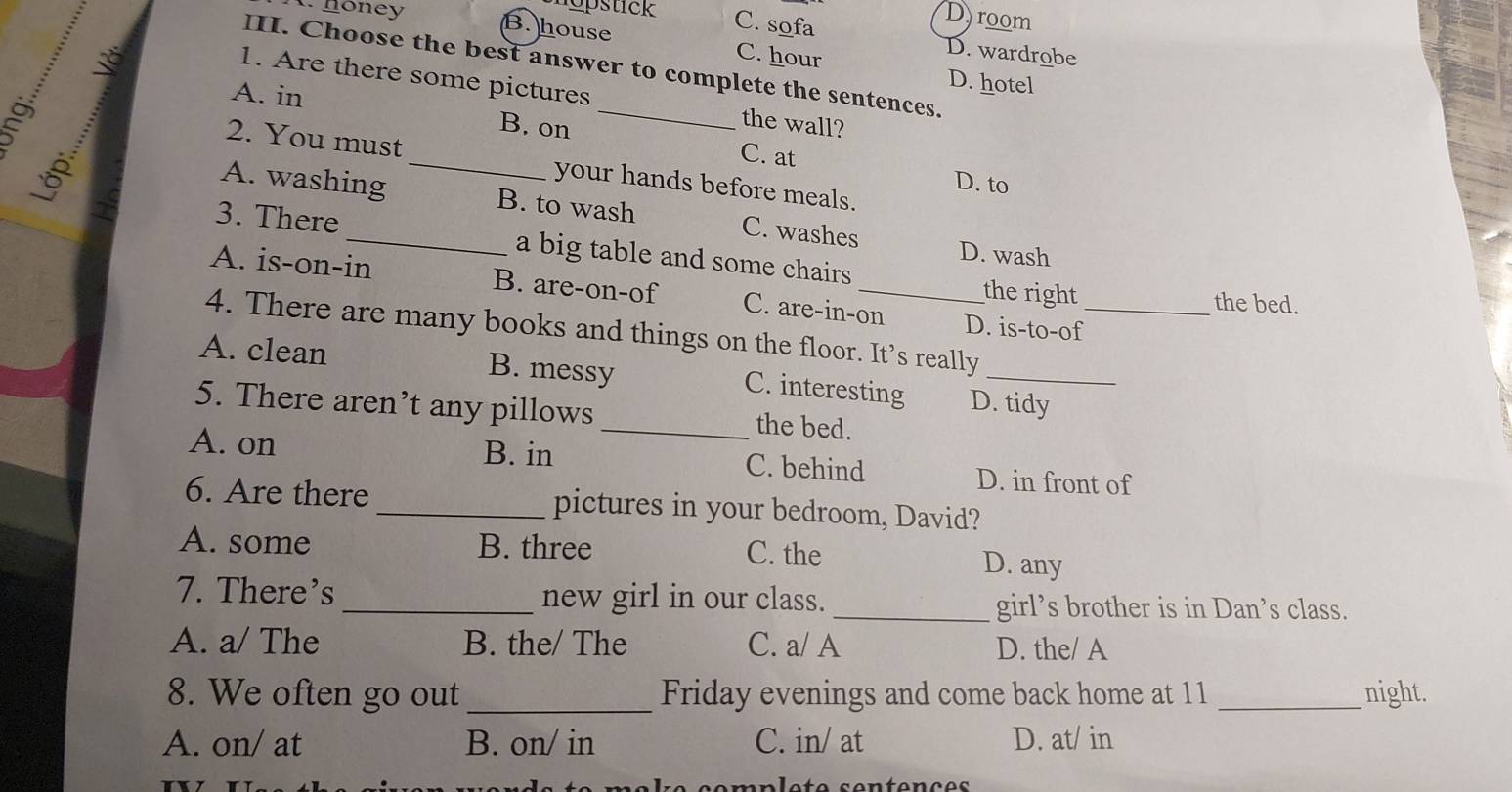 noney
D room
opstick C. sofa D. wardrobe
B. house C. hour
III. Choose the best answer to complete the sentences.
D. hotel
1. Are there some pictures the wall?
A. in B. on _C. at
2. You must _your hands before meals.
D. to
A. washing B. to wash C. washes
3. There_ a big table and some chairs
D. wash
A. is-on-in B. are-on-of C. are-in-on D. is-to-of
the right the bed.
4. There are many books and things on the floor. It’s really_
A. clean B. messy C. interesting D. tidy
5. There aren’t any pillows _the bed.
A. on B. in C. behind D. in front of
6. Are there _pictures in your bedroom, David?
A. some B. three C. the D. any
7. There’s _new girl in our class. _girl’s brother is in Dan’s class.
A. a/ The B. the/ The C. a/ A D. the/ A
8. We often go out _Friday evenings and come back home at 11 _night.
A. on/ at B. on/ in C. in/ at D. at/ in
ss s emnlete sentenço s