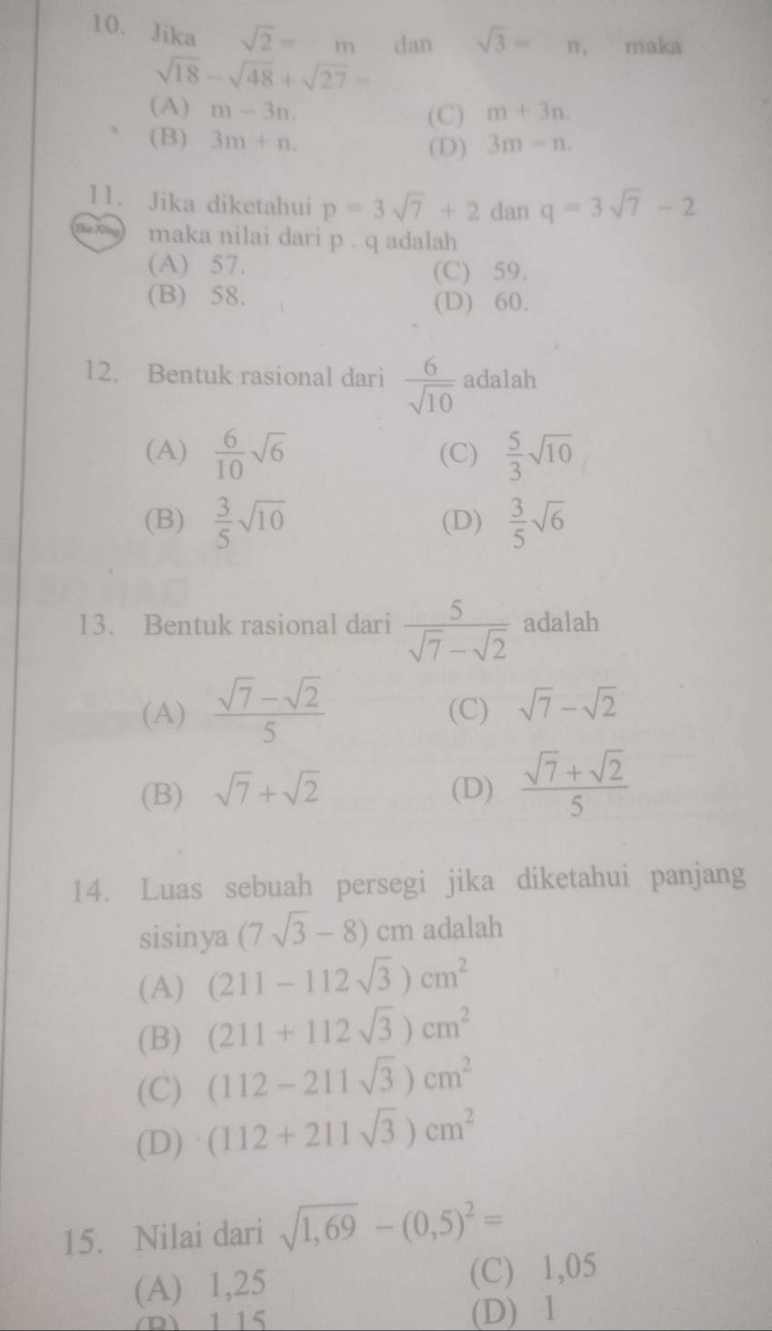 Jika sqrt(2)=m dan sqrt(3)=n, maka
sqrt(18)-sqrt(48)+sqrt(27)=
(A) m-3n. (C) m+3n.
(B) 3m+n. 3m-n. 
(D)
11. Jika diketahui p=3sqrt(7)+2 dan q=3sqrt(7)-2
maka nilai dari p. q adalah
(A) 57. (C) 59.
(B) 58. (D) 60.
12. Bentuk rasional dari  6/sqrt(10)  adalah
(A)  6/10 sqrt(6) (C)  5/3 sqrt(10)
(B)  3/5 sqrt(10) (D)  3/5 sqrt(6)
13. Bentuk rasional dari  5/sqrt(7)-sqrt(2)  adalah
(A)  (sqrt(7)-sqrt(2))/5  (C) sqrt(7)-sqrt(2)
(B) sqrt(7)+sqrt(2) (D)  (sqrt(7)+sqrt(2))/5 
14. Luas sebuah persegi jika diketahui panjang
sisinya (7sqrt(3)-8)cm adalah
(A) (211-112sqrt(3))cm^2
(B) (211+112sqrt(3))cm^2
(C) (112-211sqrt(3))cm^2
(D) (112+211sqrt(3))cm^2
15. Nilai dari sqrt(1,69)-(0,5)^2=
(A) 1,25 (C) 1,05
D) 115 (D) 1