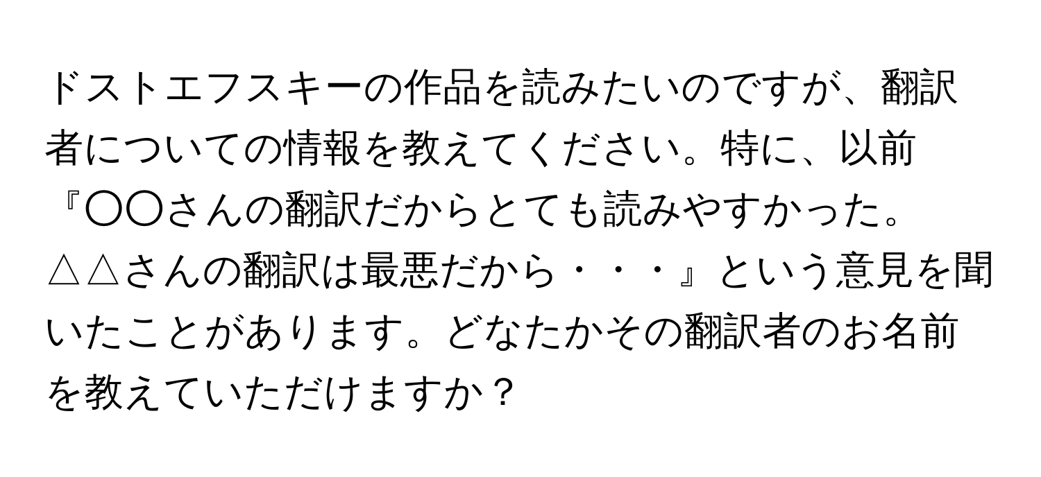 ドストエフスキーの作品を読みたいのですが、翻訳者についての情報を教えてください。特に、以前『○○さんの翻訳だからとても読みやすかった。△△さんの翻訳は最悪だから・・・』という意見を聞いたことがあります。どなたかその翻訳者のお名前を教えていただけますか？