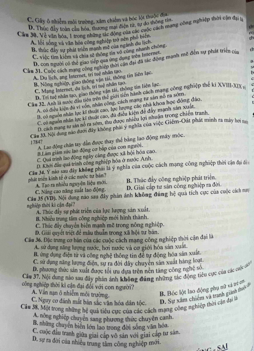 C. Gây ô nhiễm môi trường, xâm chiếm và bóc lột thuộc địa.
D. Thúc đầy toàn cầu hóa, thương mại điện tử, tự do thông tin.
th
Câu 30. Về văn hóa, 1 trong những tác động của các cuộc cách mạng công nghiệp thời cận đại lạ
ng
A. lối sống và văn hóa công nghiệp trở nên phổ biến.
th
B. thúc đầy sự phát triển mạnh mề của ngành du Iịch.
C. việc tìm kiếm và chia sẽ thông tìn vô cùng nhanh chóng.
D. con người có thể giao tiếp qua ứng dụng trên Internet.
Câu 31. Cuộc cách mạng công nghiệp thời cận đại đã tác động mạnh mẽ đến sự phát triển của th
a
S
A. Du lịch, ạng Internet, trí tuệ nhân tạo.
B. Nông nghiệp, giao thông vận tải, thông tin liên lạc.
b
c
C. Mạng Internet, du lịch, trí tuệ nhân tạo.
D. Trí tuệ nhân tạo, giao thông vận tải, thông tin liên lạc.
Câu 32. Anh là nước đầu tiên trên thế giới tiến hành cách mạng công nghiệp thế ki XVIII-XIX v c
A. có điều kiện đủ vì vốn, nhân công, cách mạng tư sản nổ ra sớm.
B. có nguồn nhân lực kĩ thuật cao, lực lượng các nhà khoa học đông đảo.
C. có nguồn nhân lực kĩ thuật cao, đủ điều kiện đề đẩy mạnh sản xuất.
D. cách mạng tư sản nổ ra sớm, thu được nhiều lợi nhuận trong chiến tranh.
Câu 33. Nội dung nào dưới đây không phải ý nghĩa của việc Giêm-Oát phát minh ra máy hơi nướ
A. Lao động chân tay dần được thay thế bằng lao động máy móc.
1784?
B.Làm giảm sức lao động cơ bắp của con người.
C. Quá trình lao động ngày càng được xã hội hóa cao.
D. Khởi đầu quá trình công nghiệp hóa ở nước Anh.
Câu 34. Ý nào sau đây không phải là ý nghĩa của cuộc cách mạng công nghiệp thời cận đại đờ
phát triển kinh tế ở các nước tư bản?
A. Tạo ra nhiều nguyên liệu mới. B. Thúc đẩy công nghiệp phát triển.
C. Nâng cao năng suất lao động. D. Giai cấp tư sản công nghiệp ra đời.
Câu 35 (VD). Nội dung nào sau đây phản ánh không đúng hệ quả tích cực của cuộc cách mạy
nghiệp thời kì cận đại?
Á. Thúc đầy sự phát triển của lực lượng sản xuất.
B. Nhiều trung tâm công nghiệp mới hình thành.
C. Thúc đầy chuyển biến mạnh mẽ trong nông nghiệp.
D. Giải quyết triệt để mâu thuẫn trong xã hội tư bản.
Câu 36. Đặc trưng cơ bản của các cuộc cách mạng công nghiệp thời cận đại là
A. sử dụng năng lượng nước, hơi nước và cơ giới hóa sản xuất.
B. ứng dụng điện tử và công nghệ thông tin để tự động hóa sản xuất.
C. sử dụng năng lượng điện, sự ra đời dây chuyền sản xuất hàng loạt.
D. phương thức sản xuất được tối ưu dựa trên nền tảng công nghệ số.
Câu 37. Nội dung nào sau đây phản ánh không đúng những tác động tiêu cực của các cuộ cách 
công nghiệp thời kì cận đại đổi với con người?
A. Vẩn nạn ô nhiễm môi trường.
B. Bóc lột lao động phụ nữ và trẻ em
C. Nguy cơ đánh mất bản sắc văn hóa dân tộc. D. Sự xâm chiếm và tranh giành thuộc đu
Câu 38. Một trong những hệ quả tiêu cực của các cách mạng công nghiệp thời cận đại là
A. nông nghiệp chuyển sang phương thức chuyên canh.
B. những chuyển biến lớn lao trong đời sống văn hóa.
C. cuộc đấu tranh giữa giai cấp vô sản với giai cấp tư sản.
D. sự ra đời của nhiều trung tâm công nghiệp mới.
G -  SA