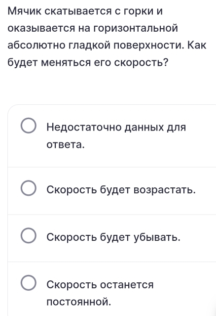 Мячик скаты вается с горки и
оказывается на горизонтальной
абсолюотно гладкой πоверхностие Как
будет меняться его скорость?
Недостаτочно данньιх для
otbeta.
Скорость будет возрастать.
Скорость будет убывать.
Скорость останется
поCΤOяннOй.