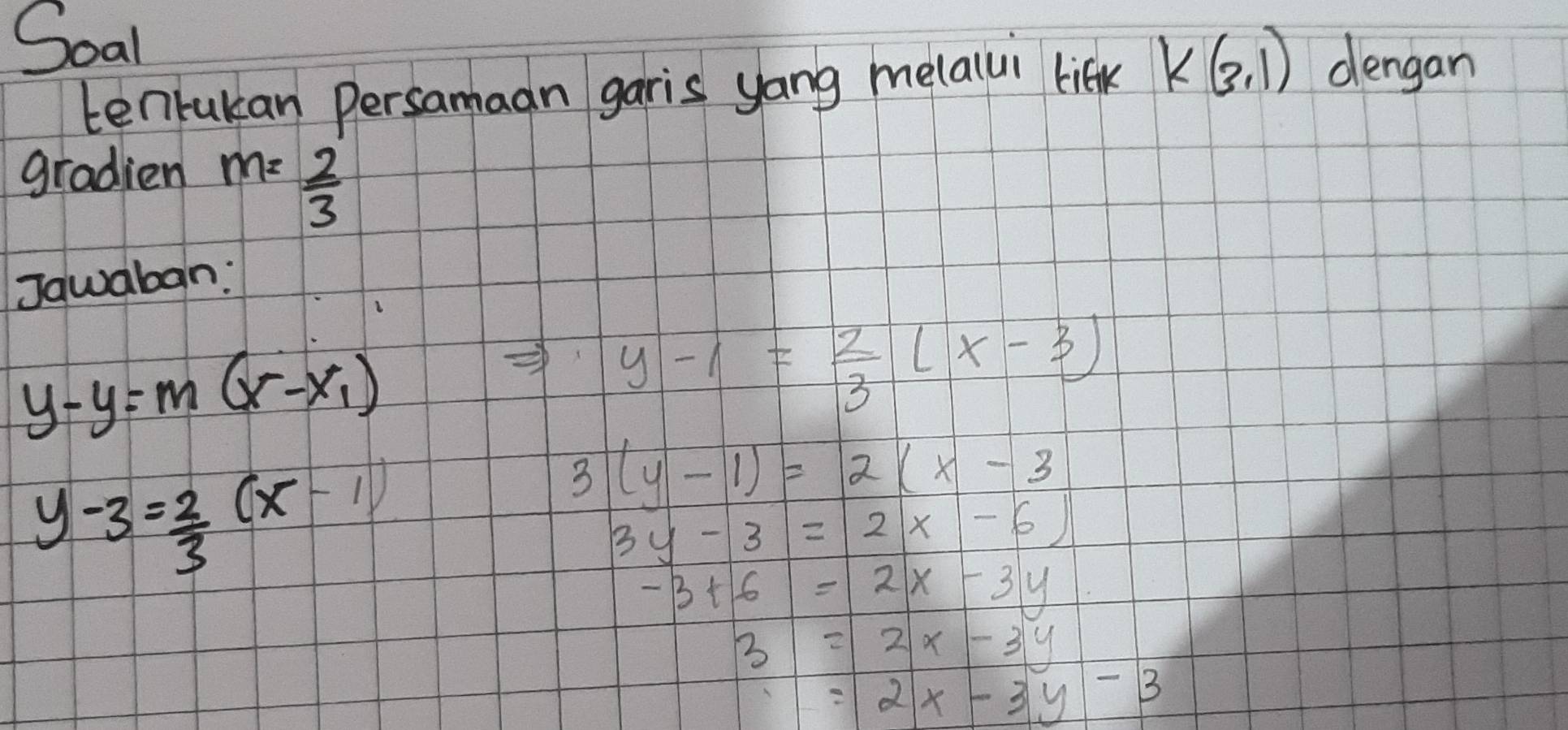 Soal 
tenrukan persamaan garis yong melalui lift k(3,1) dengan 
gradien m= 2/3 
Jawaban:
y-y=m(x-x_1)
y-1= 2/3 (x-3)
y-3= 2/3 (x-1)
3(y-1)=2(x-3
3y-3=2x-6)
-3+6=2x-3y
3=2x-3y
=2x-3y-3