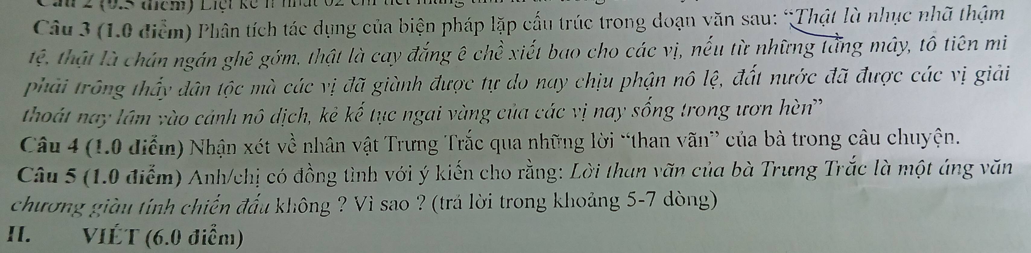 Lần 2 (9.5 mcm) Liệt kế h m 
Câu 3 (1.0 điểm) Phân tích tác dụng của biện pháp lặp cấu trúc trong doạn văn sau: “Thật là nhục nhã thậm 
tệ, thật là chán ngán ghê gớm, thật là cay đắng ê chề xiết bao cho các vị, nếu từ những tằng mây, tô tiên mi 
phải trông thấy dân tộc mà các vị đã giành được tự do nay chịu phận nô lệ, đất nước đã được các vị giải 
thoát nay lâm vào cảnh nô dịch, kẻ kế tục ngai vàng của các vị nay sống trong ươn hèn' 
Câu 4 (1.0 điễm) Nhận xét về nhân vật Trưng Trắc qua những lời “than vãn” của bà trong câu chuyện. 
Câu 5 (1.0 điểm) Anh/chị có đồng tình với ý kiến cho rằng: Lời than văn của bà Trưng Trắc là một áng văn 
chương giàu tính chiến đấu không ? Vì sao ? (trả lời trong khoảng 5-7 dòng) 
II. VIÉT (6.0 điểm)