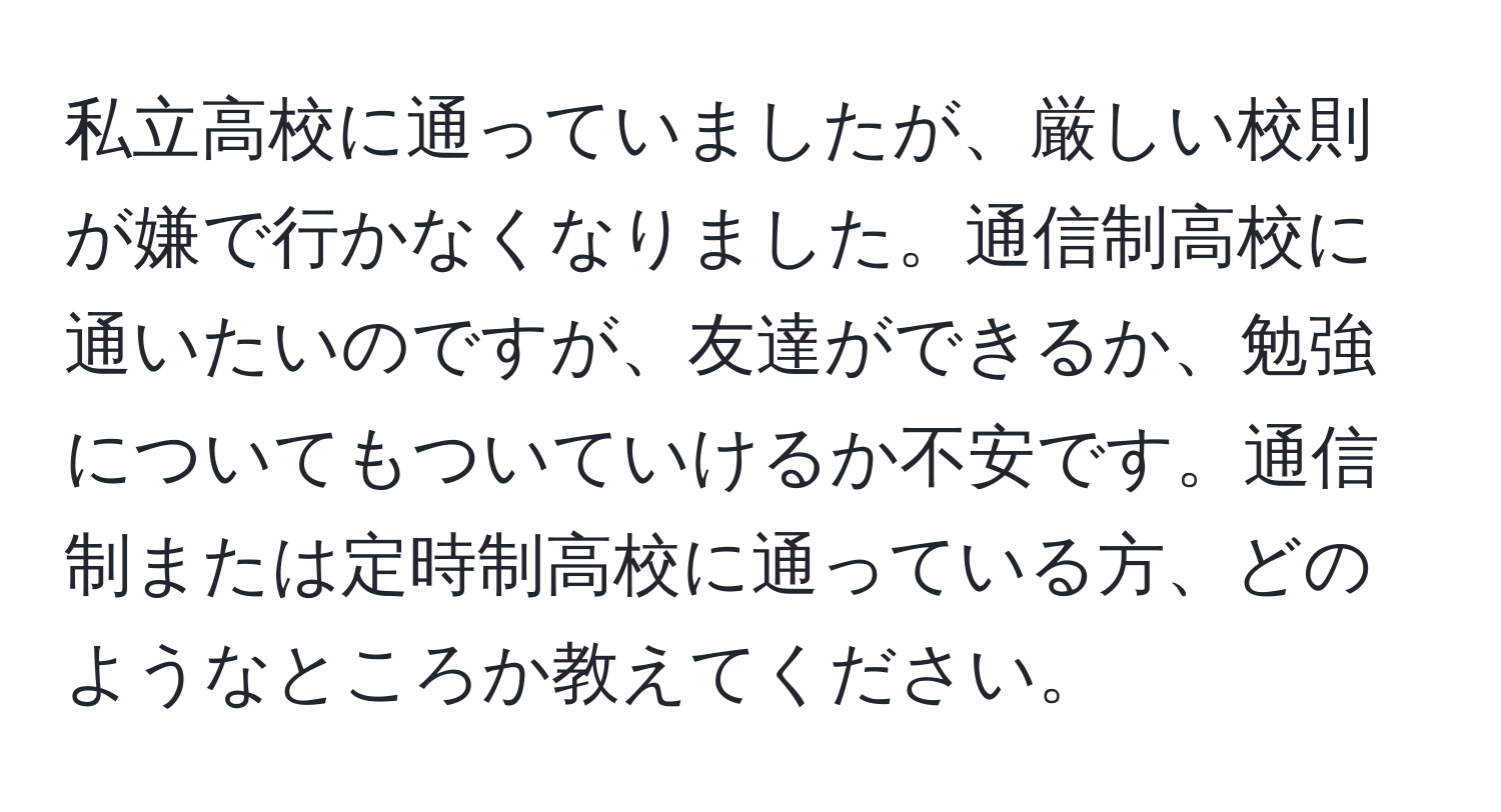 私立高校に通っていましたが、厳しい校則が嫌で行かなくなりました。通信制高校に通いたいのですが、友達ができるか、勉強についてもついていけるか不安です。通信制または定時制高校に通っている方、どのようなところか教えてください。