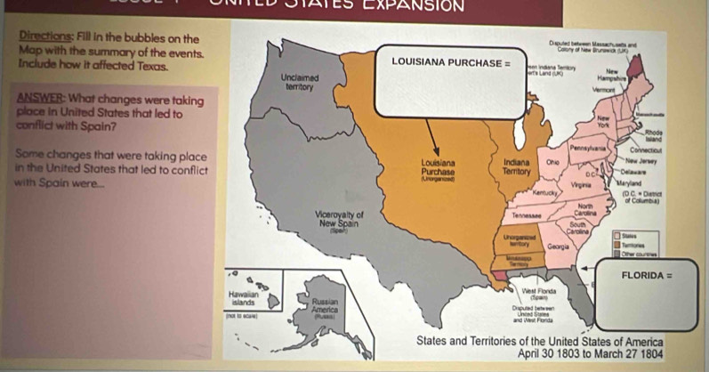 Es Expansión 
Directions: Fill in the bubbles on the 
Map with the summary of the event 
Include how it affected Texas. 
ANSWER: What changes were takin 
place in United States that led to 
conflict with Spain? 
Some changes that were taking pla 
in the United States that led to confl 
with Spain were... 
April 30 1803 to March 27 1804